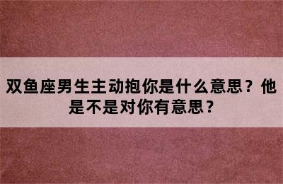 双鱼座男生主动抱你是什么意思？他是不是对你有意思？