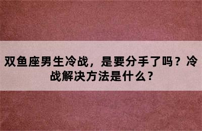 双鱼座男生冷战，是要分手了吗？冷战解决方法是什么？