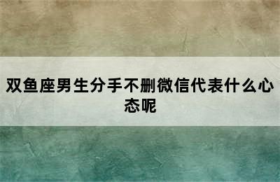 双鱼座男生分手不删微信代表什么心态呢