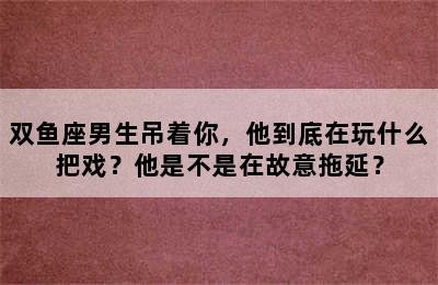 双鱼座男生吊着你，他到底在玩什么把戏？他是不是在故意拖延？