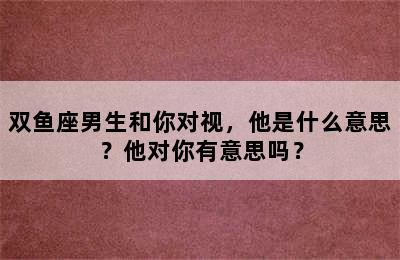 双鱼座男生和你对视，他是什么意思？他对你有意思吗？