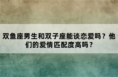 双鱼座男生和双子座能谈恋爱吗？他们的爱情匹配度高吗？