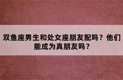 双鱼座男生和处女座朋友配吗？他们能成为真朋友吗？