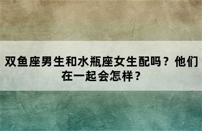 双鱼座男生和水瓶座女生配吗？他们在一起会怎样？