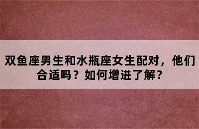 双鱼座男生和水瓶座女生配对，他们合适吗？如何增进了解？