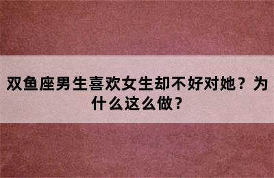 双鱼座男生喜欢女生却不好对她？为什么这么做？