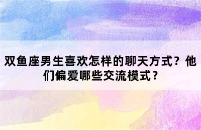 双鱼座男生喜欢怎样的聊天方式？他们偏爱哪些交流模式？
