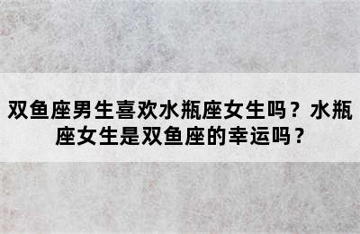 双鱼座男生喜欢水瓶座女生吗？水瓶座女生是双鱼座的幸运吗？
