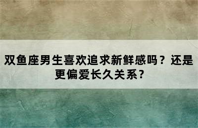 双鱼座男生喜欢追求新鲜感吗？还是更偏爱长久关系？