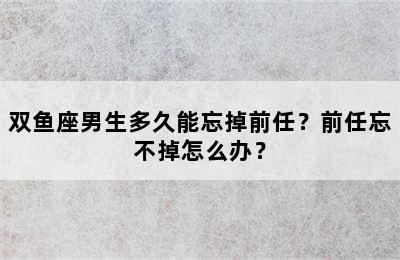 双鱼座男生多久能忘掉前任？前任忘不掉怎么办？