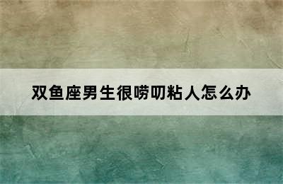 双鱼座男生很唠叨粘人怎么办