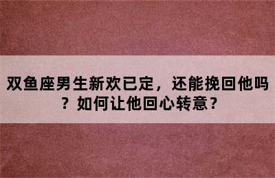 双鱼座男生新欢已定，还能挽回他吗？如何让他回心转意？