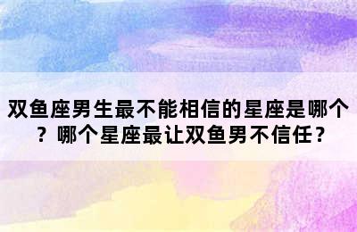 双鱼座男生最不能相信的星座是哪个？哪个星座最让双鱼男不信任？