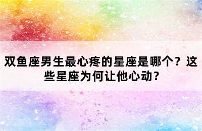 双鱼座男生最心疼的星座是哪个？这些星座为何让他心动？