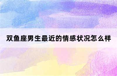 双鱼座男生最近的情感状况怎么样