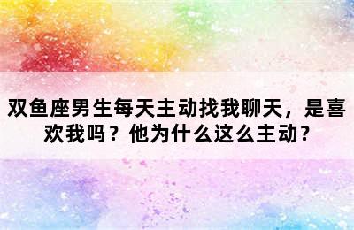 双鱼座男生每天主动找我聊天，是喜欢我吗？他为什么这么主动？