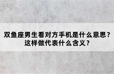 双鱼座男生看对方手机是什么意思？这样做代表什么含义？