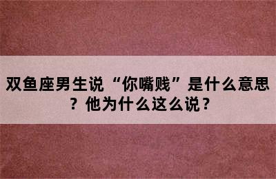 双鱼座男生说“你嘴贱”是什么意思？他为什么这么说？