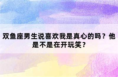 双鱼座男生说喜欢我是真心的吗？他是不是在开玩笑？