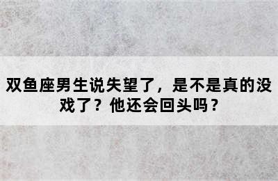双鱼座男生说失望了，是不是真的没戏了？他还会回头吗？