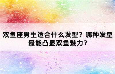 双鱼座男生适合什么发型？哪种发型最能凸显双鱼魅力？