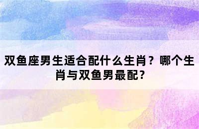 双鱼座男生适合配什么生肖？哪个生肖与双鱼男最配？