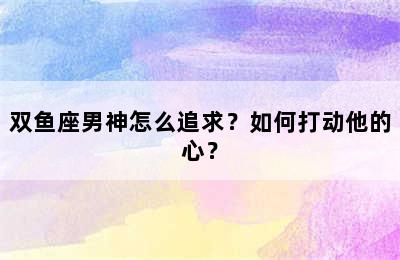双鱼座男神怎么追求？如何打动他的心？