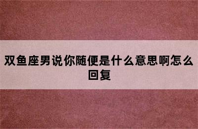 双鱼座男说你随便是什么意思啊怎么回复