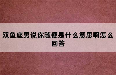 双鱼座男说你随便是什么意思啊怎么回答