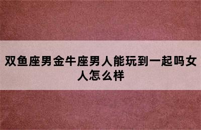 双鱼座男金牛座男人能玩到一起吗女人怎么样