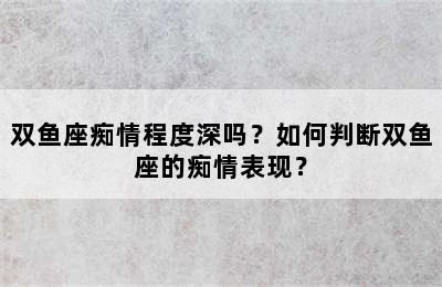 双鱼座痴情程度深吗？如何判断双鱼座的痴情表现？