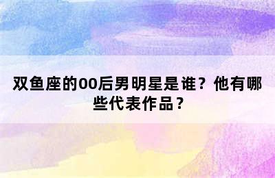 双鱼座的00后男明星是谁？他有哪些代表作品？