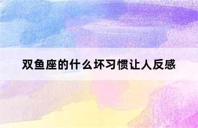 双鱼座的什么坏习惯让人反感