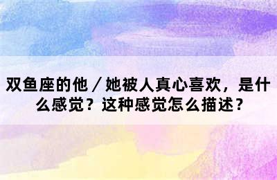 双鱼座的他／她被人真心喜欢，是什么感觉？这种感觉怎么描述？