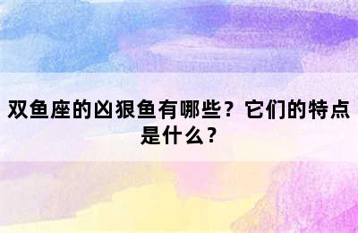 双鱼座的凶狠鱼有哪些？它们的特点是什么？