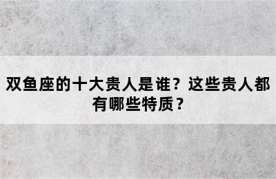 双鱼座的十大贵人是谁？这些贵人都有哪些特质？