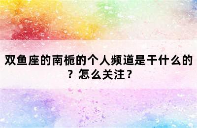 双鱼座的南栀的个人频道是干什么的？怎么关注？