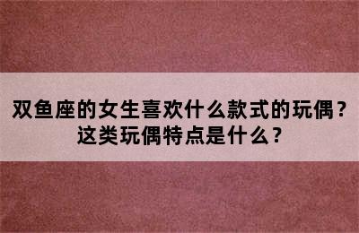 双鱼座的女生喜欢什么款式的玩偶？这类玩偶特点是什么？