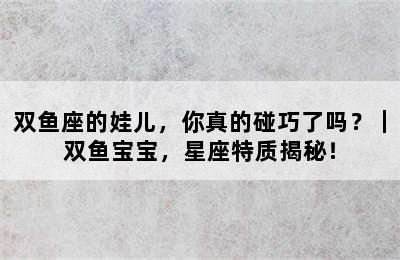 双鱼座的娃儿，你真的碰巧了吗？｜双鱼宝宝，星座特质揭秘！