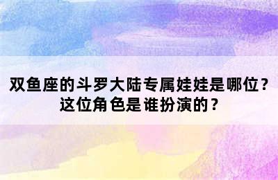 双鱼座的斗罗大陆专属娃娃是哪位？这位角色是谁扮演的？