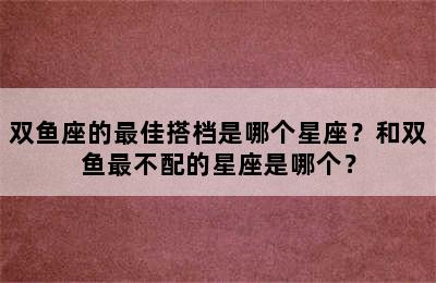 双鱼座的最佳搭档是哪个星座？和双鱼最不配的星座是哪个？