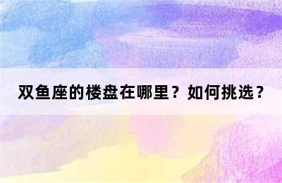 双鱼座的楼盘在哪里？如何挑选？