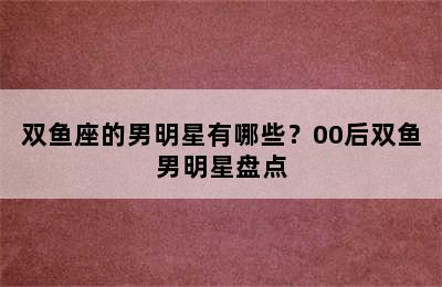 双鱼座的男明星有哪些？00后双鱼男明星盘点