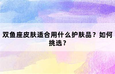 双鱼座皮肤适合用什么护肤品？如何挑选？