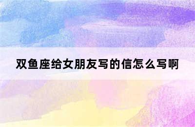 双鱼座给女朋友写的信怎么写啊