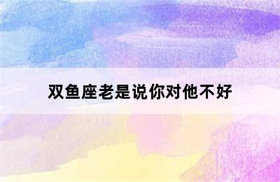 双鱼座老是说你对他不好