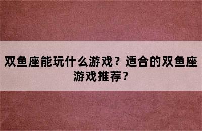 双鱼座能玩什么游戏？适合的双鱼座游戏推荐？
