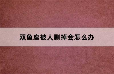 双鱼座被人删掉会怎么办