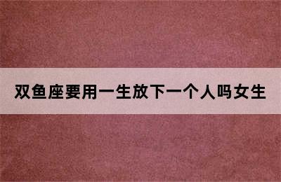 双鱼座要用一生放下一个人吗女生