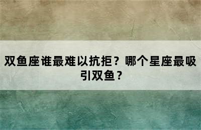 双鱼座谁最难以抗拒？哪个星座最吸引双鱼？